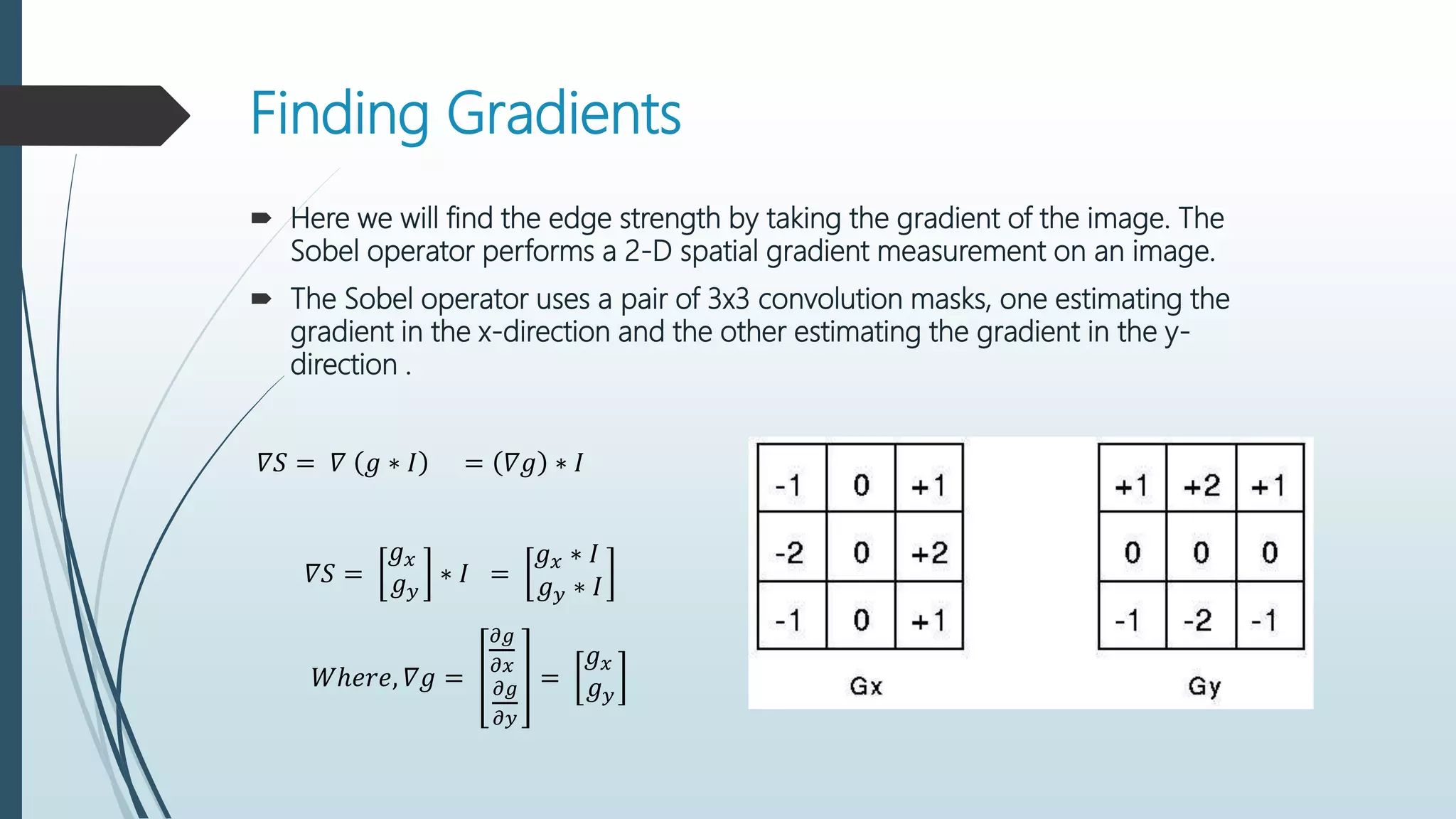 Finding Gradients
 Here we will find the edge strength by taking the gradient of the image. The
Sobel operator performs a 2-D spatial gradient measurement on an image.
 The Sobel operator uses a pair of 3x3 convolution masks, one estimating the
gradient in the x-direction and the other estimating the gradient in the y-
direction .
𝛻𝑆 = 𝛻 𝑔 ∗ 𝐼 = 𝛻𝑔 ∗ 𝐼
𝛻𝑆 =
𝑔 𝑥
𝑔 𝑦
∗ 𝐼 =
𝑔 𝑥 ∗ 𝐼
𝑔 𝑦 ∗ 𝐼
𝑊ℎ𝑒𝑟𝑒, 𝛻𝑔 =
𝜕𝑔
𝜕𝑥
𝜕𝑔
𝜕𝑦
=
𝑔 𝑥
𝑔 𝑦
 