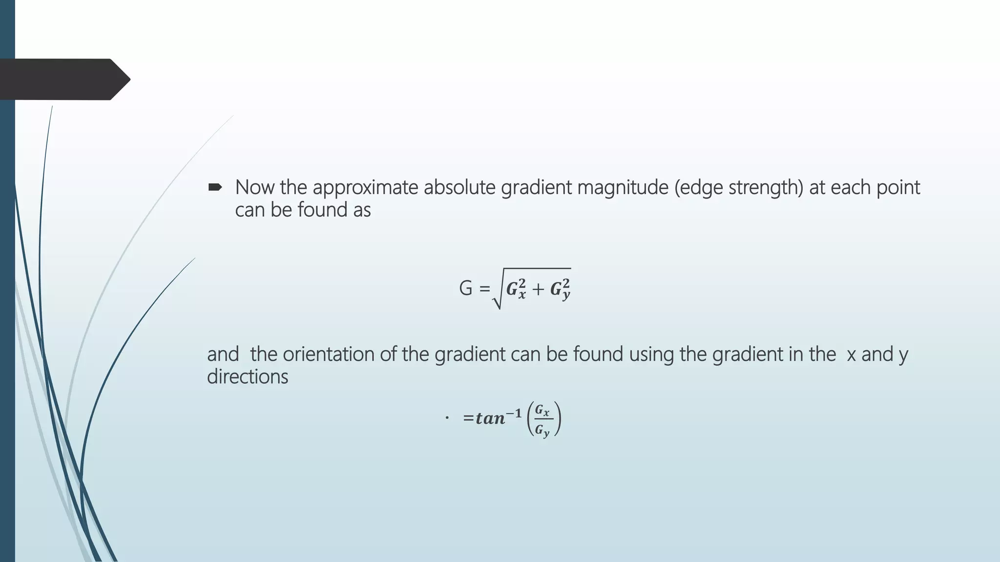  Now the approximate absolute gradient magnitude (edge strength) at each point
can be found as
G = 𝑮 𝒙
𝟐 + 𝑮 𝒚
𝟐
and the orientation of the gradient can be found using the gradient in the x and y
directions
= 𝒕𝒂𝒏−𝟏 𝑮 𝒙
𝑮 𝒚
 