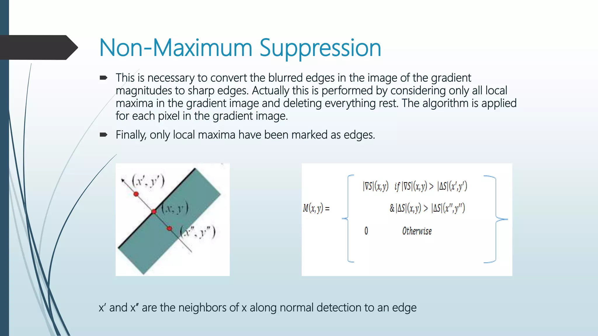 Non-Maximum Suppression
 This is necessary to convert the blurred edges in the image of the gradient
magnitudes to sharp edges. Actually this is performed by considering only all local
maxima in the gradient image and deleting everything rest. The algorithm is applied
for each pixel in the gradient image.
 Finally, only local maxima have been marked as edges.
x’ and x’’ are the neighbors of x along normal detection to an edge
 