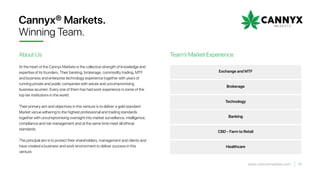 Exchange and MTF
Brokerage
Technology
Banking
CBD - Farm to Retail
Healthcare
At the heart of the Cannyx Markets is the collective strength of knowledge and
expertise of its founders. Their banking, brokerage, commodity trading, MTF
and business and enterprise technology experience together with years of
running private and public companies with astute and uncompromising
business acumen. Every one of them has had work experience in some of the
top tier institutions in the world.
Their primary aim and objectives in this venture is to deliver a gold standard
Market venue adhering to the highest professional and trading standards
together with uncompromising oversight into market surveillance, intelligence,
compliance and risk management and at the same time meet all ethical
standards.
The principal aim is to protect their shareholders, management and clients and
have created a business and work environment to deliver success in this
venture.
Cannyx® Markets.
Winning Team.
About Us Team’s Market Experience
15www.cannyxmarkets.com
 