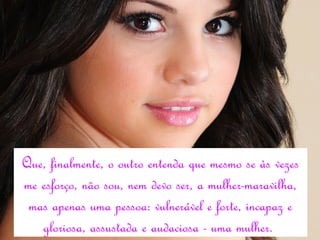 Que, finalmente, o outro entenda que mesmo se às vezes
me esforço, não sou, nem devo ser, a mulher-maravilha,
 mas apenas uma pessoa: vulnerável e forte, incapaz e
   gloriosa, assustada e audaciosa - uma mulher.
 