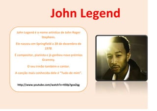 John Legend é o nome artístico de John Roger
Stephens.
Ele nasceu em Springfield a 28 de dezembro de
1978.
É compositor, pianista e já ganhou nove prémios
Grammy.
O seu irmão também e cantor.
A canção mais conhecida dele é “Tudo de mim”.
http://www.youtube.com/watch?v=450p7goxZqg
John Legend
 