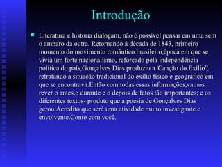Introdução Literatura e historia dialogam, não é possível pensar em uma sem o amparo da outra. Retornando à década de 1843, primeiro momento do movimento romântico brasileiro,época em que se vivia um forte nacionalismo, reforçado pela independência política do país,Gonçalves Dias produziu a “Canção do Exílio”, retratando a situação tradicional do exílio físico e geográfico em que se encontrava.Então com todas essas informações,vamos rever o antes,o durante e o depois de fatos tão importantes; e os diferentes textos- produto que a poesia de Gonçalves Dias gerou.Acredito que será uma atividade muito investigante e envolvente.Conto com você. 