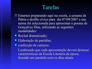 Tarefas Estamos preparando aqui na escola, a semana da Pátria e desfile cívico para  dia 07/09/2007 e sua turma foi selecionada para apresentar o poema de Gonçalves Dias, utilizando as seguintes modalidades:  Recital dramatizado;  Elaboração de paródias; confecção de cartazes.  Lembrando que cada apresentação deverá destacar características da Escola Literária da época, fazendo um paralelo com os dias atuais.  