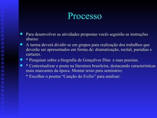 Processo Para desenvolver as atividades propostas vocês seguirão as instruções abaixo: A turma deverá dividir-se em grupos para realização dos trabalhos que deverão ser apresentados em forma de: dramatização, recital, paródias e cartazes. * Pesquisar sobre a biografia de Gonçalves Dias  e suas poesias; * Contextualizar o poeta na literatura brasileira, destacando características mais marcantes da época. Montar texto para seminário; * Escolher o poema “Canção do Exílio” para analisar: hh 
