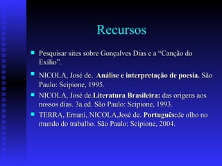 Recursos Pesquisar sites sobre Gonçalves Dias e a “Canção do Exílio”. NICOLA, José de .  Análise e interpretação de poesia.  São Paulo: Scipione, 1995. NICOLA, José de. Literatura Brasileira:  das origens aos nossos dias. 3a.ed. São Paulo: Scipione, 1993. TERRA, Ernani, NICOLA,José de.  Português: de olho no mundo do trabalho. São Paulo: Scipione, 2004. 