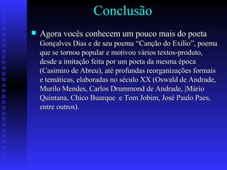   Conclusão Agora vocês conhecem um pouco mais do poeta  Gonçalves Dias e de seu poema “Canção do Exílio”, poema que se tornou popular e motivou vários textos-produto, desde a imitação feita por um poeta da mesma época (Casimiro de Abreu), até profundas reorganizações formais e temáticas, elaboradas no século XX (Oswald de Andrade, Murilo Mendes, Carlos Drummond de Andrade, |Mário Quintana, Chico Buarque  e Tom Jobim, José Paulo Paes, entre outros). 
