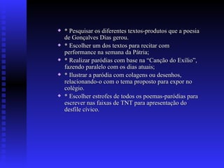 * Pesquisar os diferentes textos-produtos que a poesia de Gonçalves Dias gerou. * Escolher um dos textos para recitar com performance na semana da Pátria; * Realizar paródias com base na “Canção do Exílio”, fazendo paralelo com os dias atuais; * Ilustrar a paródia com colagens ou desenhos, relacionando-o com o tema proposto para expor no colégio. * Escolher estrofes de todos os poemas-paródias para escrever nas faixas de TNT para apresentação do desfile cívico. 
