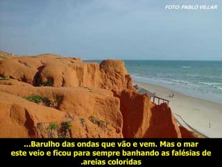 Barulho das ondas que vão e vem .   M as o mar ... este veio e ficou para sempre banhando as falésias de areias coloridas . 