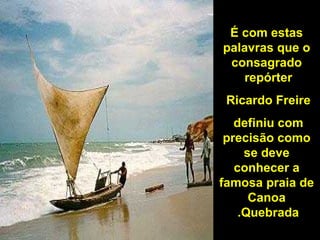 É com estas palavras que o consagrado repórter  Ricardo Freire  definiu com  precisão como se deve conhecer a famosa praia de Canoa Quebrada.   