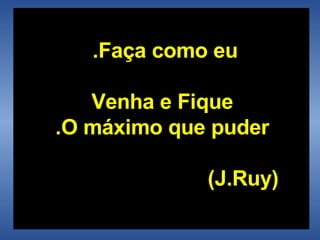 Faça como eu.  Venha e Fique  O máximo que puder.   ( J.Ruy ) 