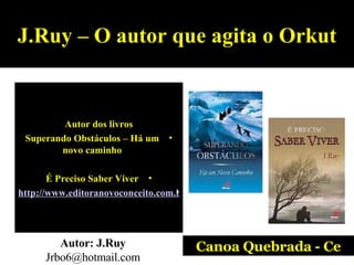 J.Ruy – O autor que agita o Orkut Autor dos livros Superando Obstáculos – Há um novo caminho É Preciso Saber Viver http://www.editoranovoconceito.com.br/autor_jruy.htm   Autor: J.Ruy  Jrbo6@hotmail.com Canoa Quebrada - Ce 
