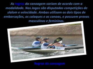 As regras da canoagem variam de acordo com a
 modalidade. Nos Jogos são disputadas competições de
  slalom e velocidade. Ambas utilizam os dois tipos de
embarcações, os caiaques e as canoas, e possuem provas
                masculinas e femininas.




                   Regras da canoagem
 
