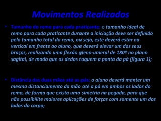 Movimentos Realizados
• Tamanho do remo para cada praticante: o tamanho ideal de
  remo para cada praticante durante a iniciação deve ser definido
  pelo tamanho total do remo, ou seja, este deverá estar na
  vertical em frente ao aluno, que deverá elevar um dos seus
  braços, realizando uma flexão gleno-umeral de 180º no plano
  sagital, de modo que os dedos toquem a ponta da pá (figura 1);


• Distância das duas mãos até as pás: o aluno deverá manter um
  mesmo distanciamento da mão até a pá em ambos os lados do
  remo, de forma que exista uma simetria na pegada, para que
  não possibilite maiores aplicações de forças com somente um dos
  lados do corpo;
 