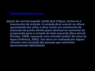• Movimentação de remar:

depois da correta pegada, ainda fora d'água, ensina-se o
  movimento da remada. A remada deve ocorrer na altura
  aproximada dos olhos e deve existir um movimento de
  extensão do punho direito (para destros) no momento de
  preparação para a remada do lado esquerdo (fase aérea)
  (Freitas, 1999), causando uma entrada melhor do remo na
  água (imbriaco, 2001). Isso deve ser realizado por alguns
  minutos com correção das pessoas que estiverem
  apresentando dificuldades.
 