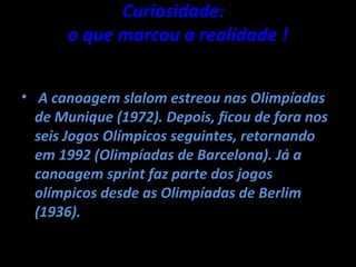 Curiosidade:
      o que marcou a realidade !


• A canoagem slalom estreou nas Olimpíadas
  de Munique (1972). Depois, ficou de fora nos
  seis Jogos Olímpicos seguintes, retornando
  em 1992 (Olimpíadas de Barcelona). Já a
  canoagem sprint faz parte dos jogos
  olímpicos desde as Olimpíadas de Berlim
  (1936).
 
