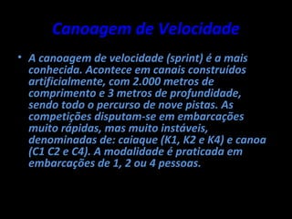 Canoagem de Velocidade
• A canoagem de velocidade (sprint) é a mais
  conhecida. Acontece em canais construídos
  artificialmente, com 2.000 metros de
  comprimento e 3 metros de profundidade,
  sendo todo o percurso de nove pistas. As
  competições disputam-se em embarcações
  muito rápidas, mas muito instáveis,
  denominadas de: caiaque (K1, K2 e K4) e canoa
  (C1 C2 e C4). A modalidade é praticada em
  embarcações de 1, 2 ou 4 pessoas.
 
