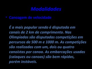 Modalidades
• Canoagem de velocidade

 É a mais popular sendo é disputada em
 canais de 2 km de comprimento. Nas
 Olimpíadas são disputadas competições em
 percursos de 500 m e 1000 m. As competições
 são realizadas com um, dois ou quatro
 canoístas por canoa. As embarcações usadas
 (caiaques ou canoas) são bem rápidas,
 porém instáveis.
 