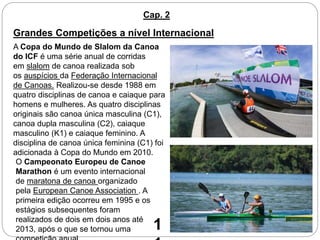 Cap. 2
Grandes Competições a nível Internacional
A Copa do Mundo de Slalom da Canoa
do ICF é uma série anual de corridas
em slalom de canoa realizada sob
os auspícios da Federação Internacional
de Canoas. Realizou-se desde 1988 em
quatro disciplinas de canoa e caiaque para
homens e mulheres. As quatro disciplinas
originais são canoa única masculina (C1),
canoa dupla masculina (C2), caiaque
masculino (K1) e caiaque feminino. A
disciplina de canoa única feminina (C1) foi
adicionada à Copa do Mundo em 2010.
O Campeonato Europeu de Canoe
Marathon é um evento internacional
de maratona de canoa organizado
pela European Canoe Association . A
primeira edição ocorreu em 1995 e os
estágios subsequentes foram
realizados de dois em dois anos até
2013, após o que se tornou uma 1
 
