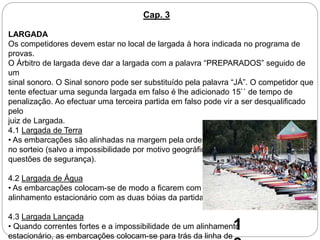 LARGADA
Os competidores devem estar no local de largada à hora indicada no programa de
provas.
O Árbitro de largada deve dar a largada com a palavra “PREPARADOS” seguido de
um
sinal sonoro. O Sinal sonoro pode ser substituído pela palavra “JÁ”. O competidor que
tente efectuar uma segunda largada em falso é lhe adicionado 15`` de tempo de
penalização. Ao efectuar uma terceira partida em falso pode vir a ser desqualificado
pelo
juiz de Largada.
4.1 Largada de Terra
• As embarcações são alinhadas na margem pela ordem determinada
no sorteio (salvo a impossibilidade por motivo geográfico ou
questões de segurança).
4.2 Largada de Água
• As embarcações colocam-se de modo a ficarem com as proas em
alinhamento estacionário com as duas bóias da partida.
4.3 Largada Lançada
• Quando correntes fortes e a impossibilidade de um alinhamento
estacionário, as embarcações colocam-se para trás da linha de
Cap. 3
1
 
