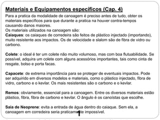 Materiais e Equipamentos específicos (Cap. 4)
Para a pratica da modalidade de canoagem é preciso antes de tudo, obter os
materiais específicos para que durante a pratica na houver contra-tempos
causando danos maiores.
Os materiais utilizados na canoagem são:
Caiaques: os caiaques de corredeira são feitos de plástico injectado (importando),
muito resistente aos impactos. Os de velocidade e slalom são de fibra de vidro ou
carbono.
Colete: o ideal é ter um colete não muito volumoso, mas com boa flutuabilidade. Se
possível, adquira um colete com alguns acessórios importantes, tais como cinta de
resgate, bolso e porta facas.
Capacete: de extrema importância para se proteger de eventuais impactos. Pode
ser adquirido em diversos modelos e materiais, como o plástico injectado, fibra de
vidro, carbono e o kevlar. Os mais resistentes são o carbono e o kevlar.
Remos: obviamente, essencial para a canoagem. Entre os diversos materiais estão
plástico, fibra, fibra de carbono e kevlar. O ângulo é os canoístas que escolhe.
Saia de Neoprene: evita a entrada de água dentro do caiaque. Sem ela, a
canoagem em corredeira seria praticamente impossível.
1
 