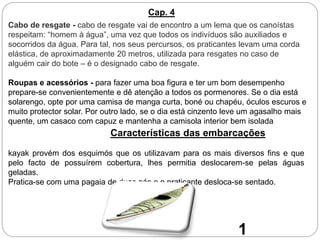 Cabo de resgate - cabo de resgate vai de encontro a um lema que os canoístas
respeitam: “homem à água”, uma vez que todos os indivíduos são auxiliados e
socorridos da água. Para tal, nos seus percursos, os praticantes levam uma corda
elástica, de aproximadamente 20 metros, utilizada para resgates no caso de
alguém cair do bote – é o designado cabo de resgate.
Roupas e acessórios - para fazer uma boa figura e ter um bom desempenho
prepare-se convenientemente e dê atenção a todos os pormenores. Se o dia está
solarengo, opte por uma camisa de manga curta, boné ou chapéu, óculos escuros e
muito protector solar. Por outro lado, se o dia está cinzento leve um agasalho mais
quente, um casaco com capuz e mantenha a camisola interior bem isolada
Cap. 4
Características das embarcações
kayak provém dos esquimós que os utilizavam para os mais diversos fins e que
pelo facto de possuírem cobertura, lhes permitia deslocarem-se pelas águas
geladas.
Pratica-se com uma pagaia de duas pás e o praticante desloca-se sentado.
1
 
