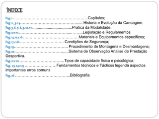 Pag.1 ………………………………………………...Capítulos;
Pag.2 , 3 e 4……………………………………...... Historia e Evolução da Canoagem;
Pag.5, 6, 7, 8, 9, 10 e 11....................................Pratica da Modalidade;
Pag.12 e 13 ………………………………..... .. …..Legislação e Regulamentos
Pag.14,15 e 16 ……………………………………Materiais e Equipamentos específicos;
Pag.17 e 18……………………………. Condições de Segurança;
Pag.19………………………………….. Procedimento de Montagens e Desmontagens;
Pag.20………………………………......Sistema de Observação Analise de Prestação
Desportiva.
Pag.21 e 22 …………………………….Tipos de capacidade física e psicológica;
Pag. 23,24 e 25 ……………………Fundamentos técnicos e Tácticos legenda aspectos
importantes erros comuns
Pag.26 …………………………………...Bibliografia
ÍNDECE
 