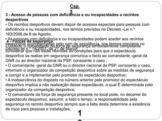 3 - Acesso de pessoas com deficiência e ou incapacidades a recintos
desportivos
• Os recintos desportivos devem dispor de acessos especiais para pessoas com
deficiência e ou incapacidades, nos termos previstos no Decreto -Lei n.º
163/2006,de 8 de Agosto;
• As pessoas com deficiência e ou incapacidades podem aceder aos recintos
desportivos acompanhadas pelo com de assistência, nos termos previstos no
Decreto lei n.º 74/2007, de 27 de Março;
Cap.
5
4 - Forças de segurança
• Quando o comandante da força de segurança territorialmente competente
considerar que não estão reunidas as condições para que o espectáculo
desportivo se realize em segurança comunica o facto ao comandante -geral da
GNR ou ao director nacional da PSP, consoante o caso.;
• O comandante -geral da GNR ou o director nacional da PSP, consoante o caso,
informam o organizador da competição desportiva sobre as medidas de segurança
a corrigir e a implementar pelo promotor do espectáculo desportivo;
• A inobservância do disposto no número anterior pelo promotor do espectáculo
desportivo implica a não realização desse espectáculo, a qual È determinada pelo
organizador da competição desportiva;
• O comandante da força de segurança presente no local pode, no decorrer do
espectáculo desportivo, assumir, a todo o tempo, a responsabilidade pela
segurança no recinto desportivo sempre que a falta desta determine a existência
de risco para pessoas e instalações;
1
 