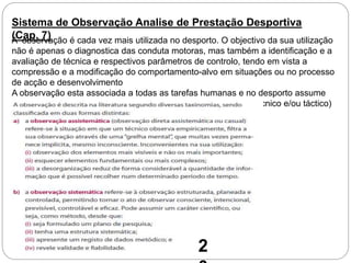 Sistema de Observação Analise de Prestação Desportiva
(Cap. 7)A observação é cada vez mais utilizada no desporto. O objectivo da sua utilização
não é apenas o diagnostica das conduta motoras, mas também a identificação e a
avaliação de técnica e respectivos parâmetros de controlo, tendo em vista a
compressão e a modificação do comportamento-alvo em situações ou no processo
de acção e desenvolvimento
A observação esta associada a todas as tarefas humanas e no desporto assume
características particulares face aos objectivos e ao contexto (técnico e/ou táctico)
onde se desenrola a acção.
2
 