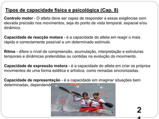 Tipos de capacidade física e psicológica (Cap. 8)
Controlo motor - O atleta deve ser capaz de responder a essas exigências com
elevada precisão nos movimentos, seja do ponto de vista temporal, espacial e/ou
dinâmico.
Capacidade de reacção motora - é a capacidade do atleta em reagir o mais
rápido e correctamente possível a um determinado estímulo.
Ritmo - difere o nível de compreensão, acumulação, interpretação e estruturas
temporais e dinâmicas pretendidas ou contidas na evolução do movimento.
Capacidade de expressão motora - é a capacidade do atleta em criar os próprios
movimentos de uma forma estética e artística, como remadas sincronizadas.
Capacidade de representação - é a capacidade em imaginar situações bem
determinadas, dependendo das informações disponíveis
2
 