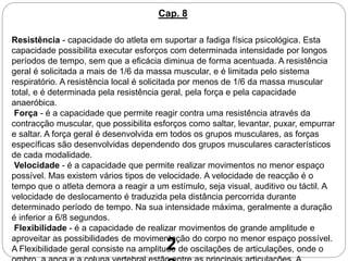 Resistência - capacidade do atleta em suportar a fadiga física psicológica. Esta
capacidade possibilita executar esforços com determinada intensidade por longos
períodos de tempo, sem que a eficácia diminua de forma acentuada. A resistência
geral é solicitada a mais de 1/6 da massa muscular, e é limitada pelo sistema
respiratório. A resistência local é solicitada por menos de 1/6 da massa muscular
total, e é determinada pela resistência geral, pela força e pela capacidade
anaeróbica.
Força - é a capacidade que permite reagir contra uma resistência através da
contracção muscular, que possibilita esforços como saltar, levantar, puxar, empurrar
e saltar. A força geral é desenvolvida em todos os grupos musculares, as forças
específicas são desenvolvidas dependendo dos grupos musculares característicos
de cada modalidade.
Velocidade - é a capacidade que permite realizar movimentos no menor espaço
possível. Mas existem vários tipos de velocidade. A velocidade de reacção é o
tempo que o atleta demora a reagir a um estímulo, seja visual, auditivo ou táctil. A
velocidade de deslocamento é traduzida pela distância percorrida durante
determinado período de tempo. Na sua intensidade máxima, geralmente a duração
é inferior a 6/8 segundos.
Flexibilidade - é a capacidade de realizar movimentos de grande amplitude e
aproveitar as possibilidades de movimentação do corpo no menor espaço possível.
A Flexibilidade geral consiste na amplitude de oscilações de articulações, onde o
Cap. 8
2
 