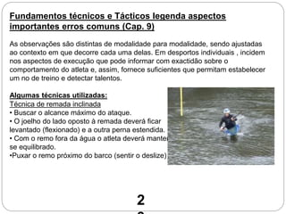 Fundamentos técnicos e Tácticos legenda aspectos
importantes erros comuns (Cap. 9)
Técnica de remada inclinada
• Buscar o alcance máximo do ataque.
• O joelho do lado oposto à remada deverá ficar
levantado (flexionado) e a outra perna estendida.
• Com o remo fora da água o atleta deverá manter-
se equilibrado.
•Puxar o remo próximo do barco (sentir o deslize)
As observações são distintas de modalidade para modalidade, sendo ajustadas
ao contexto em que decorre cada uma delas. Em desportos individuais , incidem
nos aspectos de execução que pode informar com exactidão sobre o
comportamento do atleta e, assim, fornece suficientes que permitam estabelecer
um no de treino e detectar talentos.
Algumas técnicas utilizadas:
2
 