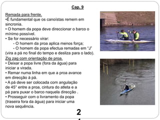 Cap. 9
Remada para frente.
•É fundamental que os canoístas remem em
sincronia.
• O homem da popa deve direccionar o barco o
mínimo possível.
• Se for necessário virar:
- O homem da proa aplica menos força;
- O homem da popa efectua remadas em “J”
(vira a pá no final do tempo e desliza para o lado).
Zig zag com orientação de proa.
• Deixar a popa livre (fora da água) para
iniciar a virada.
• Remar numa linha em que a proa avance
em direcção à pá.
• A pá deve ser colocada com angulação
de 45° entre a proa, cintura do atleta e a
pá para puxar o barco naquela direcção .
• Prosseguir com o livramento da popa
(traseira fora da água) para iniciar uma
nova sequência.
2
 