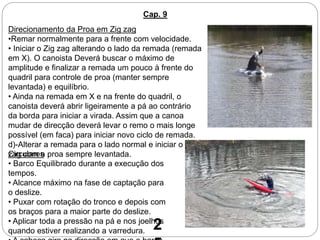 Cap. 9
Direcionamento da Proa em Zig zag
•Remar normalmente para a frente com velocidade.
• Iniciar o Zig zag alterando o lado da remada (remada
em X). O canoista Deverá buscar o máximo de
amplitude e finalizar a remada um pouco à frente do
quadril para controle de proa (manter sempre
levantada) e equilíbrio.
• Ainda na remada em X e na frente do quadril, o
canoista deverá abrir ligeiramente a pá ao contrário
da borda para iniciar a virada. Assim que a canoa
mudar de direcção deverá levar o remo o mais longe
possível (em faca) para iniciar novo ciclo de remada.
d)-Alterar a remada para o lado normal e iniciar o Zig
zag com a proa sempre levantada.Circulares
• Barco Equilibrado durante a execução dos
tempos.
• Alcance máximo na fase de captação para
o deslize.
• Puxar com rotação do tronco e depois com
os braços para a maior parte do deslize.
• Aplicar toda a pressão na pá e nos joelhos
quando estiver realizando a varredura. 2
 