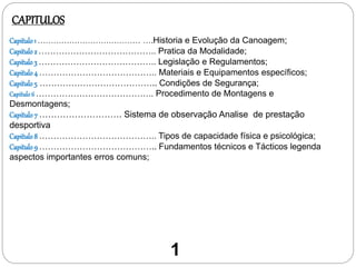 Capitulo 1 ………………………………… ….Historia e Evolução da Canoagem;
Capitulo 2 ………………………………….. Pratica da Modalidade;
Capitulo 3 ………………………………….. Legislação e Regulamentos;
Capitulo 4 ………………………………….. Materiais e Equipamentos específicos;
Capitulo 5 ………………………………….. Condições de Segurança;
Capitulo6 ………………………………….. Procedimento de Montagens e
Desmontagens;
Capitulo 7 ………………………. Sistema de observação Analise de prestação
desportiva
Capitulo 8 ………………………………….. Tipos de capacidade física e psicológica;
Capitulo 9 ………………………………….. Fundamentos técnicos e Tácticos legenda
aspectos importantes erros comuns;
CAPITULOS
1
 