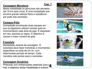 Canoagem Maratona
Nesta modalidade os percursos são elevados
(de 15 km para cima). É uma competição que
envolve grande esforço físico e resistência
por parte dos canoístas.
Caiaque-Pólo
Competição envolvendo duas equipes em
que os jogadores utilizam canoas para se
movimentarem pela área de jogo. É disputado
em rios, piscinas ou lagos. O objectivo é
marcar o maior número de gols.
Freestyle
Modalidade recente de canoagem. O
canoístas deve fazer manobras e movimentos
específicos na onda de um rio, num
determinado período de tempo. Cada
manobra vale pontos para o canoístas.
Canoagem Oceânica
Praticada com embarcações especiais para o
mar, o objectivo desta modalidade é cumprir
Cap. 1
4
 