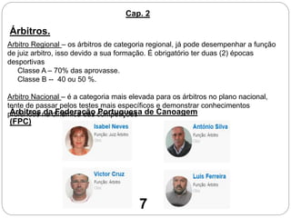 Árbitros.
Arbitro Regional – os árbitros de categoria regional, já pode desempenhar a função
de juiz arbitro, isso devido a sua formação. É obrigatório ter duas (2) épocas
desportivas
Classe A – 70% das aprovasse.
Classe B -- 40 ou 50 %.
Arbitro Nacional – é a categoria mais elevada para os árbitros no plano nacional,
tente de passar pelos testes mais específicos e demonstrar conhecimentos
profundos na dinâmica das competiçõesÁrbitros da Federação Portuguesa de Canoagem
(FPC)
Cap. 2
7
 