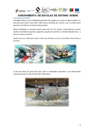 9
Canoagem de Slalom
Canoagem Slalom é uma modalidade praticada com caiaques ou canoas em águas rápidas, em
percursos que variam entre 250 e 300 metros, definidos por "portas", que o canoísta deve
percorrer sem faltas e no menor tempo possível.
Nesta modalidade, os canoístas devem passar por 18 a 25 "portas", penduradas por arames
(verdes e vermelhos) suspensos, seguindo a sequência numérica e o sentido indicado nelas – a
favor ou contra a corrente.
Sendo as de cor verde para remar a favor da corrente e as de cor vermelha remar contra a
corrente.
O percurso deve ser percorrido duas vezes e penalidades equivalem a um determinado
número de pontos. E este varia de 250 a 400 metros.
 