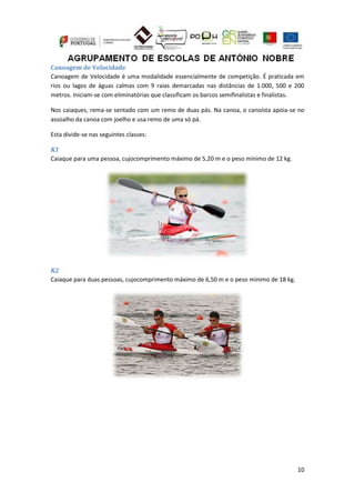 10
Canoagem de Velocidade
Canoagem de Velocidade é uma modalidade essencialmente de competição. É praticada em
rios ou lagos de águas calmas com 9 raias demarcadas nas distâncias de 1.000, 500 e 200
metros. Iniciam-se com eliminatórias que classificam os barcos semifinalistas e finalistas.
Nos caiaques, rema-se sentado com um remo de duas pás. Na canoa, o canoísta apoia-se no
assoalho da canoa com joelho e usa remo de uma só pá.
Esta divide-se nas seguintes classes:
K1
Caiaque para uma pessoa, cujocomprimento máximo de 5,20 m e o peso mínimo de 12 kg.
K2
Caiaque para duas pessoas, cujocomprimento máximo de 6,50 m e o peso mínimo de 18 kg.
 