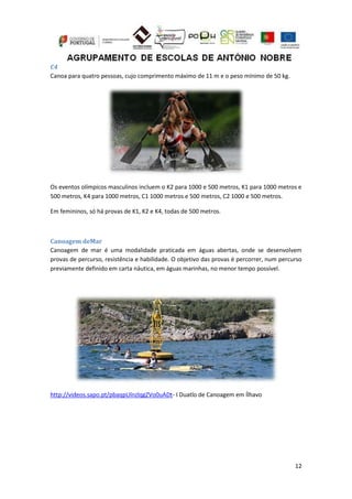 12
C4
Canoa para quatro pessoas, cujo comprimento máximo de 11 m e o peso mínimo de 50 kg.
Os eventos olímpicos masculinos incluem o K2 para 1000 e 500 metros, K1 para 1000 metros e
500 metros, K4 para 1000 metros, C1 1000 metros e 500 metros, C2 1000 e 500 metros.
Em femininos, só há provas de K1, K2 e K4, todas de 500 metros.
Canoagem deMar
Canoagem de mar é uma modalidade praticada em águas abertas, onde se desenvolvem
provas de percurso, resistência e habilidade. O objetivo das provas é percorrer, num percurso
previamente definido em carta náutica, em águas marinhas, no menor tempo possível.
http://videos.sapo.pt/pbaqpUlnzlqgZVo0uADt- I Duatlo de Canoagem em Ílhavo
 