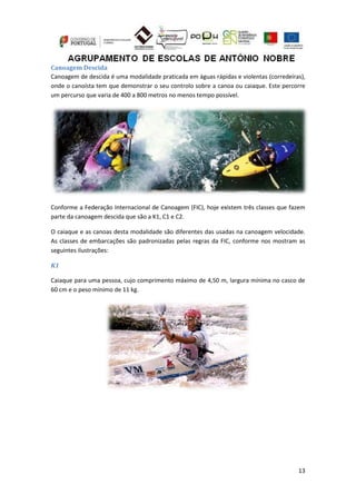 13
Canoagem Descida
Canoagem de descida é uma modalidade praticada em águas rápidas e violentas (corredeiras),
onde o canoísta tem que demonstrar o seu controlo sobre a canoa ou caiaque. Este percorre
um percurso que varia de 400 a 800 metros no menos tempo possível.
Conforme a Federação Internacional de Canoagem (FIC), hoje existem três classes que fazem
parte da canoagem descida que são a K1, C1 e C2.
O caiaque e as canoas desta modalidade são diferentes das usadas na canoagem velocidade.
As classes de embarcações são padronizadas pelas regras da FIC, conforme nos mostram as
seguintes ilustrações:
K1
Caiaque para uma pessoa, cujo comprimento máximo de 4,50 m, largura mínima no casco de
60 cm e o peso mínimo de 11 kg.
 