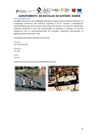 15
Canoagem Maratona
Canoagem Maratona é uma modalidade praticada em águas calmas em grandes distâncias. As
competições realizam-se com distâncias superiores a 15 km. Durante a competição,os
canoístasrealizam percursos por terra onde precisa de carregar a sua canoa ou caiaque para
atravessar obstáculos e para além disso,também se alimentam e hidratam. As mesmas
disputam-se com as mesmasembarcações da Canoagem Velocidade (apresentadas na
pág.8)sendo estas mais leves e finas.
As categorias que podem participar da prova são:
Homens
K1, K2, K4, C1 e C2
Mulheres
K1 e K2
Misto
K2 e C2
Cada percurso tem duração de aproximadamente 3 horas.
 