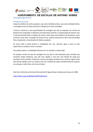 16
Canoagem água bravas
Prespetiva de Lazer
Surge do cotidiano da cultura popular, seja como atividade prática, seja como atividade lúdica,
a canoagem insere-se hoje como lazer e desporto na nossa sociedade.
Turismo e aventura é uma especificidade da canoagem que não se enquadra nas normas de
desporto de competição. O objectivo principal desta variante é a aproximação do homem com
a natureza beneficiando o respeito da mesma, além disso esta também tem benefícios, como
conhecer novos sítios, ocupação de tempos livres, espirito aventureiro e bom nível de aptidão
física, implicando a manutenção de hábitos saudáveis.
Os locais onde se pode praticar a modalidade são: rios, represas, lagos, e para os mais
experientes e corajosos mares e oceanos.
Para poder praticar a modalidade devemos ter em atenção a embarcação.
Os caiaques servem do tipo de canoagem de mar são os mais favoráveis para remadas que
envolvam longas distâncias, pois são mais rápidos e com tem uma divisão de carga que
permitem levar provisões. Enquanto a canoa, para águas limitadas (rios, represas, lagos), estas
não são tão rápidas como os caiaques mas tem a divisão de carga consideravelmente superior
aos caiaques e além disso, são mais cómodas.
Este link é referente ao Festival Internacional De Águas Bravas realizada em Arouca em 2006.
http://videos.sapo.pt/AB4jp61uKN9TCc8Snwm3
 