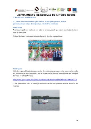 18
2. Prática da modalidade
2.1. Tipos de intervenientes: praticantes, arbitragem, público, média,
patrocinadores, forças de segurança, e indústria associada
Praticantes
A canoagem pode ser praticada por todas as pessoas, desde que sejam respeitados todos os
itens de segurança.
A idade ideal para iniciar este desporto é a partir dos oito anos de idade.
Arbitragem
Meio de responsabilidade do desempenho dos árbitros de canoagem exige a correta formação
e a uniformização de critérios para que as provas decorram com normalmente sem qualquer
distúrbio ou falta de fair play.
http://www.fpcanoagem.pt/LinkClick.aspx?fileticket=zSleetbl5mY%3D&tabid=446&mid=1224
O link apresentado trata da formação de árbitros e com isto pretendo mostrar a divisão dos
mesmos.
 