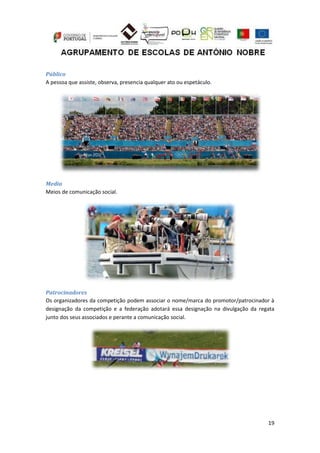 19
Público
A pessoa que assiste, observa, presencia qualquer ato ou espetáculo.
Media
Meios de comunicação social.
Patrocinadores
Os organizadores da competição podem associar o nome/marca do promotor/patrocinador à
designação da competição e a federação adotará essa designação na divulgação da regata
junto dos seus associados e perante a comunicação social.
 