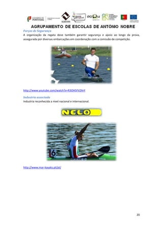 20
Forças de Segurança
A organização da regata deve também garantir segurança e apoio ao longo da prova,
assegurada por diversas embarcações em coordenação com a comissão de competição.
http://www.youtube.com/watch?v=R3OH5FVZArY
Industria associada
Industria reconhecida a nível nacional e internacional.
http://www.mar-kayaks.pt/pt/
 