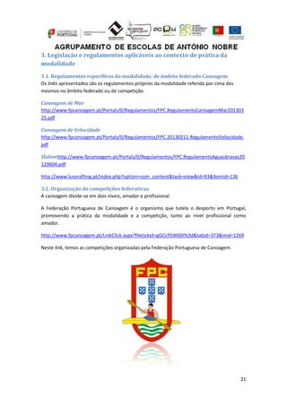 21
3. Legislação e regulamentos aplicáveis ao contexto de prática da
modalidade
3.1. Regulamentos específicos da modalidade, de âmbito federado Canoagem
Os links apresentados são os regulamentos próprios da modalidade referida por cima dos
mesmos no âmbito federado ou de competição.
Canoagem de Mar
http://www.fpcanoagem.pt/Portals/0/Regulamentos/FPC.RegulamentoCanoagemMar201303
25.pdf
Canoagem de Velocidade
http://www.fpcanoagem.pt/Portals/0/Regulamentos/FPC.20130211.RegulamentoVelocidade.
pdf
Slalomhttp://www.fpcanoagem.pt/Portals/0/Regulamentos/FPC.RegulamentoAguasbravas20
120604.pdf
http://www.lusorafting.pt/index.php?option=com_content&task=view&id=93&Itemid=136
3.2. Organização de competições federativas
A canoagem divide-se em dois níveis, amador e profissional.
A Federação Portuguesa de Canoagem é o organismo que tutela o desporto em Portugal,
promovendo a prática da modalidade e a competição, tanto ao nível profissional como
amador.
http://www.fpcanoagem.pt/LinkClick.aspx?fileticket=gGCcflSW60I%3d&tabid=373&mid=1269
Neste link, temos as competições organizadas pela Federação Portuguesa de Canoagem.
 