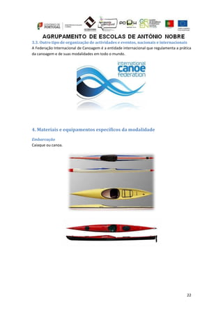 22
3.3. Outro tipo de organização de actividades e eventos, nacionais e internacionais
A Federação Internacional de Canoagem é a entidade internacional que regulamenta a prática
da canoagem e de suas modalidades em todo o mundo.
4. Materiais e equipamentos específicos da modalidade
Embarcação
Caiaque ou canoa.
 