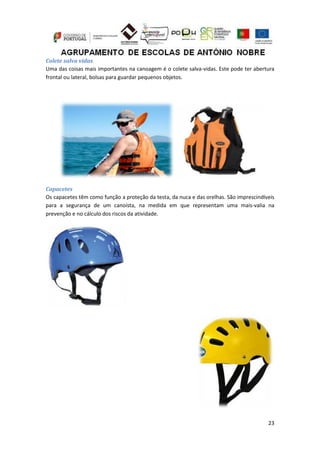23
Colete salva vidas
Uma das coisas mais importantes na canoagem é o colete salva-vidas. Este pode ter abertura
frontal ou lateral, bolsas para guardar pequenos objetos.
Capacetes
Os capacetes têm como função a proteção da testa, da nuca e das orelhas. São imprescindíveis
para a segurança de um canoísta, na medida em que representam uma mais-valia na
prevenção e no cálculo dos riscos da atividade.
 