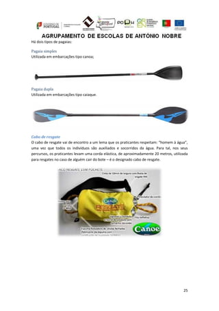25
Há dois tipos de pagaias:
Pagaia simples
Utilizada em embarcações tipo canoa;
Pagaia dupla
Utilizada em embarcações tipo caiaque.
Cabo de resgate
O cabo de resgate vai de encontro a um lema que os praticantes respeitam: “homem à água”,
uma vez que todos os indivíduos são auxiliados e socorridos da água. Para tal, nos seus
percursos, os praticantes levam uma corda elástica, de aproximadamente 20 metros, utilizada
para resgates no caso de alguém cair do bote – é o designado cabo de resgate.
 